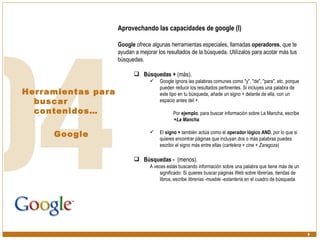 Herramientas para buscar contenidos… Google Aprovechando las capacidades de google (I) Google  ofrece algunas herramientas especiales, llamadas  operadores , que te ayudan a mejorar los resultados de la búsqueda. Utilízalos para acotar más tus búsquedas. Búsquedas +  (más).  Google ignora las palabras comunes como "y", "de", "para", etc. porque pueden reducir los resultados pertinentes. Si incluyes una palabra de este tipo en tu búsqueda, añade un signo + delante de ella, con un espacio antes del +.  Por  ejemplo , para buscar información sobre La Mancha, escribe  +La Mancha .  El  signo +  también actúa como el  operador lógico AND , por lo que si quieres encontrar páginas que incluyan dos o más palabras puedes escribir el signo más entre ellas ( cartelera + cine + Zaragoza ) Búsquedas -  (menos).  A veces estás buscando información sobre una palabra que tiene más de un significado: Si quieres buscar páginas Web sobre librerías, tiendas de libros, escribe  librerías -mueble -estantería  en el cuadro de búsqueda 