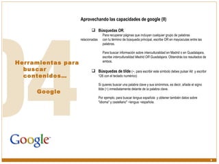 Herramientas para buscar contenidos… Google Aprovechando las capacidades de google (II) Búsquedas OR .  Para recuperar páginas que incluyan cualquier grupo de palabras relacionadas  con tu término de búsqueda principal, escribe OR en mayúsculas entre las  palabras.  Para buscar información sobre interculturalidad en Madrid o en Guadalajara,  escribe  interculturalidad Madrid OR Guadalajara . Obtendrás los resultados de  ambos. Búsquedas de tilde   (~, para escribir este símbolo debes pulsar Alt  y escribir 126 con el teclado numérico)  Si quieres buscar una palabra clave y sus sinónimos, es decir, añade el signo tilde (~) inmediatamente delante de la palabra clave.  Por ejemplo, para buscar  lengua española   y obtener también datos sobre "idioma" y castellano" ~lengua ~española. 