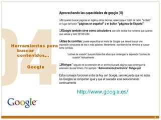 Herramientas para buscar contenidos… Google Aprovechando las capacidades de google (III) Si quieres buscar páginas en inglés u otros idiomas, selecciona el botón de radio  "la Web" en lugar del botón  "páginas en español" o el botón "páginas de España" . Google también sirve como calculadora : con sólo teclear los números que quieres que calcule y listo!  56*48+2/94   Uso de comillas:   puede especificar al motor de Google que desea buscar una expresión compuesta de dos o más palabras literalmente, escribiendo los términos a buscar entre comillas. “ coches de ocasión” buscará todos los sitios que contengan la expresión "coches de ocasión" textualmente. filetype: "  seguido de la extensión de un archivo buscará páginas que contengan la extensión de ese fichero. Por ejemplo:  ”Administración Electrónica” filetype:ppt Estos consejos funcionan a día de hoy con Google, pero recuerda que no todos los Googles se comportan igual y que el buscador está evolucionando continuamente   http:// www.google.es /   