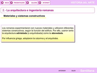 INICIO

PRESENTACIÓN

GALERÍA

HISTORIA DEL ARTE

INTERNET

2.- La arquitectura e ingeniería romanas
Materiales y sistemas constructivos

Los romanos experimentaron con nuevos materiales y utilizaron diferentes
sistemas constructivos, según la función del edificio. Por ello, usaron tanto
la arquitectura adintelada (o arquitrabada) como la abovedada.
Por influencia griega, adoptaron la columna y el arquitrabe.

ANTERIOR

SALIR

Santillana

 