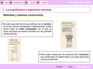 INICIO

PRESENTACIÓN

GALERÍA

HISTORIA DEL ARTE

INTERNET

2.- La arquitectura e ingeniería romanas
Materiales y sistemas constructivos

El orden que dominó en sus edificios fue el corintio,
en el que incluso introdujeron modificaciones. Estas
dieron lugar al orden compuesto, en el que se
unían las hojas de acanto corintias con las grandes
volutas jónicas.

Otro orden creado por los romanos fue el toscano,
que combinaba el capitel dórico y la basa del jónico
y tenía el fuste liso.

ANTERIOR

SALIR

Santillana

 