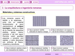 INICIO

PRESENTACIÓN

GALERÍA

HISTORIA DEL ARTE

INTERNET

2.- La arquitectura e ingeniería romanas
Materiales y sistemas constructivos
Los romanos usaron el
ladrillo y la argamasa,
junto con un material
revolucionario: el opus
caementicium, el antiguo
hormigón, hecho a base
de la mezcla de pequeñas
piedras,
grava,
arena,
cemento o cal con agua.
Permitía cubrir grandes
espacios y construir con
rapidez, y solía decorarse
con pinturas al fresco,
mosaicos y esculturas.
Opus craticium: piedras y barro
con travesaños de madera.

Opus spicatum: ladrillo
colocado en espina o espiga.

Opus testaceum: ladrillos
unidos con mortero de cal.
ANTERIOR

Opus reticulatum: con aspecto
de red de rombos o cuadrados.

Opus incertum: piedras
irregulares unidas con mortero.
SALIR

Santillana

 
