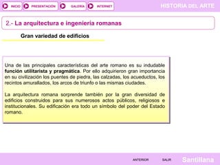 INICIO

PRESENTACIÓN

GALERÍA

HISTORIA DEL ARTE

INTERNET

2.- La arquitectura e ingeniería romanas
Gran variedad de edificios

Una de las principales características del arte romano es su indudable
función utilitarista y pragmática. Por ello adquirieron gran importancia
en su civilización los puentes de piedra, las calzadas, los acueductos, los
recintos amurallados, los arcos de triunfo o las mismas ciudades.
La arquitectura romana sorprende también por la gran diversidad de
edificios construidos para sus numerosos actos públicos, religiosos e
institucionales. Su edificación era todo un símbolo del poder del Estado
romano.

ANTERIOR

SALIR

Santillana

 