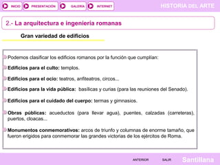 INICIO

PRESENTACIÓN

GALERÍA

HISTORIA DEL ARTE

INTERNET

2.- La arquitectura e ingeniería romanas
Gran variedad de edificios

Podemos clasificar los edificios romanos por la función que cumplían:
Edificios para el culto: templos.
Edificios para el ocio: teatros, anfiteatros, circos...
Edificios para la vida pública: basílicas y curias (para las reuniones del Senado).
Edificios para el cuidado del cuerpo: termas y gimnasios.
Obras públicas: acueductos (para llevar agua), puentes, calzadas (carreteras),
puertos, cloacas...
Monumentos conmemorativos: arcos de triunfo y columnas de enorme tamaño, que
fueron erigidos para conmemorar las grandes victorias de los ejércitos de Roma.

ANTERIOR

SALIR

Santillana

 