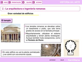 INICIO

PRESENTACIÓN

GALERÍA

HISTORIA DEL ARTE

INTERNET

2.- La arquitectura e ingeniería romanas
Gran variedad de edificios
El templo
Los templos romanos se elevaban sobre
un basamento o podio, que solo tenía
gradas de acceso en la fachada principal.
Mayoritariamente, utilizaban el sistema
arquitrabado y tenían planta rectangular.
Aunque también hubo excepciones, como
el Panteón de Roma.

En este edificio se usó la planta centralizada
y se cubrió con una enorme cúpula.
ANTERIOR

SALIR

Santillana

 