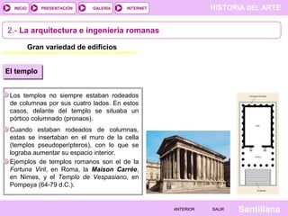 INICIO

PRESENTACIÓN

GALERÍA

HISTORIA DEL ARTE

INTERNET

2.- La arquitectura e ingeniería romanas
Gran variedad de edificios
El templo
Los templos no siempre estaban rodeados
de columnas por sus cuatro lados. En estos
casos, delante del templo se situaba un
pórtico columnado (pronaos).
Cuando estaban rodeados de columnas,
estas se insertaban en el muro de la cella
(templos pseudoperípteros), con lo que se
lograba aumentar su espacio interior.
Ejemplos de templos romanos son el de la
Fortuna Viril, en Roma, la Maison Carrée,
en Nimes, y el Templo de Vespasiano, en
Pompeya (64-79 d.C.).

ANTERIOR

SALIR

Santillana

 