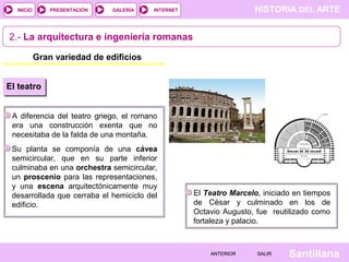 INICIO

PRESENTACIÓN

GALERÍA

HISTORIA DEL ARTE

INTERNET

2.- La arquitectura e ingeniería romanas
Gran variedad de edificios
El teatro
A diferencia del teatro griego, el romano
era una construcción exenta que no
necesitaba de la falda de una montaña.
Su planta se componía de una cávea
semicircular, que en su parte inferior
culminaba en una orchestra semicircular,
un proscenio para las representaciones,
y una escena arquitectónicamente muy
desarrollada que cerraba el hemiciclo del
edificio.

El Teatro Marcelo, iniciado en tiempos
de César y culminado en los de
Octavio Augusto, fue reutilizado como
fortaleza y palacio.

ANTERIOR

SALIR

Santillana

 