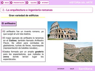 INICIO

PRESENTACIÓN

GALERÍA

HISTORIA DEL ARTE

INTERNET

2.- La arquitectura e ingeniería romanas
Gran variedad de edificios
El anfiteatro
El anfiteatro fue un invento romano, ya
que surgió al unir dos teatros.
El mejor ejemplo de anfiteatro lo tenemos
en el Coliseo, también llamado Anfiteatro
Flavio. Se utilizó para combates de
gladiadores, luchas de fieras, naumaquias
(representación de batallas navales)…
Estaba formado por un amplio graderío
para los espectadores, que rodeaba la
arena
donde
tenían
lugar
los
espectáculos.

ANTERIOR

SALIR

Santillana

 