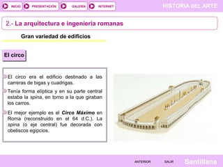 INICIO

PRESENTACIÓN

GALERÍA

HISTORIA DEL ARTE

INTERNET

2.- La arquitectura e ingeniería romanas
Gran variedad de edificios
El circo

El circo era el edificio destinado a las
carreras de bigas y cuadrigas.
Tenía forma elíptica y en su parte central
estaba la spina, en torno a la que giraban
los carros.
El mejor ejemplo es el Circo Máximo en
Roma (reconstruido en el 64 d.C.). La
spina (o eje central) fue decorada con
obeliscos egipcios.

ANTERIOR

SALIR

Santillana

 