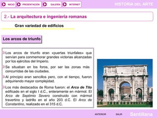 INICIO

PRESENTACIÓN

GALERÍA

HISTORIA DEL ARTE

INTERNET

2.- La arquitectura e ingeniería romanas
Gran variedad de edificios
Los arcos de triunfo

Los arcos de triunfo eran «puertas triunfales» que
servían para conmemorar grandes victorias alcanzadas
por los ejércitos del Imperio.
Se situaban en los foros, por ser las zonas más
concurridas de las ciudades.
Al principio eran sencillos pero, con el tiempo, fueron
adquiriendo mayor complejidad.
Los más destacados de Roma fueron: el Arco de Tito
edificado en el siglo I d.C., enteramente en mármol. El
Arco de Septimio Severo construido con mármol
travertino y ladrillo en el año 203 d.C. El Arco de
Constantino, realizado en el 315 d.C.
ANTERIOR

SALIR

Santillana

 