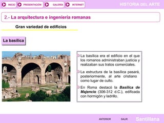 INICIO

PRESENTACIÓN

GALERÍA

HISTORIA DEL ARTE

INTERNET

2.- La arquitectura e ingeniería romanas
Gran variedad de edificios
La basílica

La basílica era el edificio en el que
los romanos administraban justicia y
realizaban sus tratos comerciales.
La estructura de la basílica pasará,
posteriormente, al arte cristiano
como lugar de culto.
En Roma destacó la Basílica de
Majencio (306-312 d.C.), edificada
con hormigón y ladrillo.

ANTERIOR

SALIR

Santillana

 