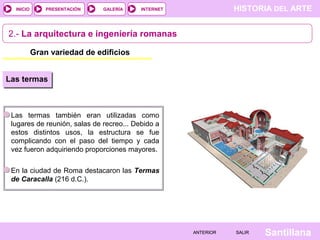 INICIO

PRESENTACIÓN

GALERÍA

HISTORIA DEL ARTE

INTERNET

2.- La arquitectura e ingeniería romanas
Gran variedad de edificios
Las termas

Las termas también eran utilizadas como
lugares de reunión, salas de recreo... Debido a
estos distintos usos, la estructura se fue
complicando con el paso del tiempo y cada
vez fueron adquiriendo proporciones mayores.
En la ciudad de Roma destacaron las Termas
de Caracalla (216 d.C.).

ANTERIOR

SALIR

Santillana

 