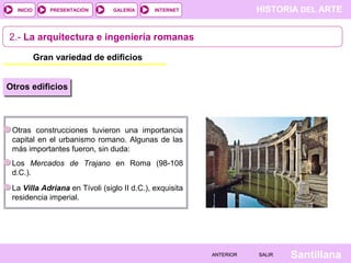 INICIO

PRESENTACIÓN

GALERÍA

HISTORIA DEL ARTE

INTERNET

2.- La arquitectura e ingeniería romanas
Gran variedad de edificios
Otros edificios

Otras construcciones tuvieron una importancia
capital en el urbanismo romano. Algunas de las
más importantes fueron, sin duda:
Los Mercados de Trajano en Roma (98-108
d.C.).
La Villa Adriana en Tívoli (siglo II d.C.), exquisita
residencia imperial.

ANTERIOR

SALIR

Santillana

 