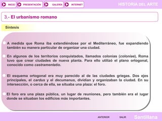 INICIO

PRESENTACIÓN

GALERÍA

HISTORIA DEL ARTE

INTERNET

3.- El urbanismo romano
Síntesis

A medida que Roma iba extendiéndose por el Mediterráneo, fue expandiendo
también su manera particular de organizar una ciudad.
En algunos de los territorios conquistados, llamados colonias (coloniae), Roma
tuvo que crear ciudades de nueva planta. Para ello utilizó el plano ortogonal,
conocido como castramentatio.
El esquema ortogonal era muy parecido al de las ciudades griegas. Dos ejes
principales, el cardus y el decumanus, dividían y organizaban la ciudad. En su
intersección, o cerca de ella, se situaba una plaza: el foro.
El foro era una plaza pública, un lugar de reuniones, pero también era el lugar
donde se situaban los edificios más importantes.

ANTERIOR

SALIR

Santillana

 