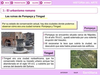 INICIO

PRESENTACIÓN

GALERÍA

HISTORIA DEL ARTE

INTERNET

3.- El urbanismo romano
Las ruinas de Pompeya y Timgad
Por su estado de conservación actual, hay dos ciudades donde podemos
observar cómo era una ciudad romana: Pompeya y Timgad.

Pompeya

Pompeya se encuentra situada cerca de Nápoles.
En el año 79 d.C., quedó soterrada por una violenta
erupción del Vesubio.
Al excavarse la lava que cubría la ciudad, se
descubrió que esta había preservado los edificios.

Timgad
Timgad era una ciudad norteafricana, que ha
conservado intacto su trazado urbano porque fue
abandonada en el siglo VII d.C. y cubierta por las
arenas del desierto del Sahara.
ANTERIOR

SALIR

Santillana

 