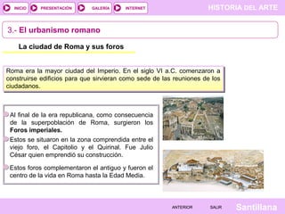 INICIO

PRESENTACIÓN

GALERÍA

HISTORIA DEL ARTE

INTERNET

3.- El urbanismo romano
La ciudad de Roma y sus foros
Roma era la mayor ciudad del Imperio. En el siglo VI a.C. comenzaron a
construirse edificios para que sirvieran como sede de las reuniones de los
ciudadanos.

Al final de la era republicana, como consecuencia
de la superpoblación de Roma, surgieron los
Foros imperiales.
Estos se situaron en la zona comprendida entre el
viejo foro, el Capitolio y el Quirinal. Fue Julio
César quien emprendió su construcción.
Estos foros complementaron el antiguo y fueron el
centro de la vida en Roma hasta la Edad Media.

ANTERIOR

SALIR

Santillana

 