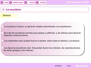 INICIO

PRESENTACIÓN

GALERÍA

HISTORIA DEL ARTE

INTERNET

4.- La escultura
Síntesis

La escultura romana, en general, estaba subordinada a la arquitectura.
Se trata de esculturas exentas para plazas y edificios, y de relieves para decorar
distintas construcciones.
Los materiales más usados fueron la piedra, sobre todo el mármol, y el bronce.
Los tipos de esculturas más frecuentes fueron los retratos, las reproducciones
de obras griegas y los relieves.

ANTERIOR

SALIR

Santillana

 