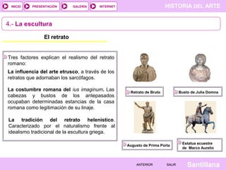 INICIO

PRESENTACIÓN

GALERÍA

HISTORIA DEL ARTE

INTERNET

4.- La escultura
El retrato

Tres factores explican el realismo del retrato
romano:
La influencia del arte etrusco, a través de los
retratos que adornaban los sarcófagos.
La costumbre romana del ius imaginum. Las
cabezas y bustos de los antepasados
ocupaban determinadas estancias de la casa
romana como legitimación de su linaje.

Retrato de Bruto

Busto de Julia Domna

La tradición del retrato helenístico.
Caracterizado por el naturalismo frente al
idealismo tradicional de la escultura griega.
Augusto de Prima Porta

ANTERIOR

SALIR

Estatua ecuestre
de Marco Aurelio

Santillana

 