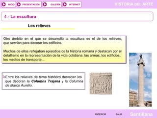 INICIO

PRESENTACIÓN

GALERÍA

HISTORIA DEL ARTE

INTERNET

4.- La escultura
Los relieves
Otro ámbito en el que se desarrolló la escultura es el de los relieves,
que servían para decorar los edificios.
Muchos de ellos reflejaban episodios de la historia romana y destacan por el
detallismo en la representación de la vida cotidiana: las armas, los edificios,
los medios de transporte...

Entre los relieves de tema histórico destacan los
que decoran la Columna Trajana y la Columna
de Marco Aurelio.

ANTERIOR

SALIR

Santillana

 