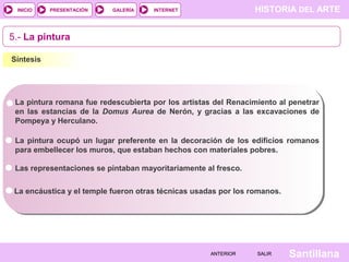 INICIO

PRESENTACIÓN

GALERÍA

HISTORIA DEL ARTE

INTERNET

5.- La pintura
Síntesis

La pintura romana fue redescubierta por los artistas del Renacimiento al penetrar
en las estancias de la Domus Aurea de Nerón, y gracias a las excavaciones de
Pompeya y Herculano.
La pintura ocupó un lugar preferente en la decoración de los edificios romanos
para embellecer los muros, que estaban hechos con materiales pobres.
Las representaciones se pintaban mayoritariamente al fresco.
La encáustica y el temple fueron otras técnicas usadas por los romanos.

ANTERIOR

SALIR

Santillana

 