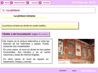 INICIO

PRESENTACIÓN

GALERÍA

HISTORIA DEL ARTE

INTERNET

5.- La pintura
La pintura romana

La pintura romana se divide en cuatro estilos:

I Estilo o de Incrustación (siglos II y I a.C.):
Se inspira en la pintura helenística e imita las
texturas de los mármoles y jaspes. Puede
presentar dos modalidades:
En unos casos, el muro se divide en tres partes
horizontales: dos zócalos y en el centro
columnas y losas de mármol fingidas.
En otros casos, el muro se reparte en
basamento, franjas y cornisa.

ANTERIOR

SALIR

Santillana

 