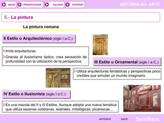 INICIO

PRESENTACIÓN

GALERÍA

HISTORIA DEL ARTE

INTERNET

5.- La pintura
La pintura romana
II Estilo o Arquitectónico (siglo I a.C.):
Imita arquitecturas.
Gracias al ilusionismo óptico, crea sensación de
profundidad con la utilización de la perspectiva.

III Estilo u Ornamental (siglo I a.C.):

Utiliza arquitecturas fantásticas y perspectivas poco
creíbles que simulan un mundo imaginario.

IV Estilo o Ilusionista (siglo I d.C.):
Es una mezcla del II y III Estilos. Aunque adopta una nueva temática
que utiliza escenas cotidianas, teatrales, mitológicas, picarescas...
ANTERIOR

SALIR

Santillana

 