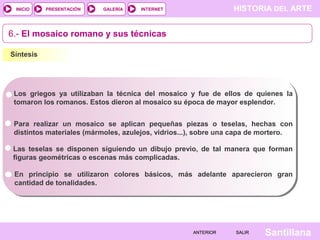 INICIO

PRESENTACIÓN

GALERÍA

HISTORIA DEL ARTE

INTERNET

6.- El mosaico romano y sus técnicas
Síntesis

Los griegos ya utilizaban la técnica del mosaico y fue de ellos de quienes la
tomaron los romanos. Estos dieron al mosaico su época de mayor esplendor.
Para realizar un mosaico se aplican pequeñas piezas o teselas, hechas con
distintos materiales (mármoles, azulejos, vidrios...), sobre una capa de mortero.
Las teselas se disponen siguiendo un dibujo previo, de tal manera que forman
figuras geométricas o escenas más complicadas.
En principio se utilizaron colores básicos, más adelante aparecieron gran
cantidad de tonalidades.

ANTERIOR

SALIR

Santillana

 