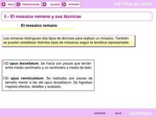 INICIO

PRESENTACIÓN

GALERÍA

HISTORIA DEL ARTE

INTERNET

6.- El mosaico romano y sus técnicas
El mosaico romano
Los romanos distinguían dos tipos de técnicas para realizar un mosaico. También
se pueden establecer distintos tipos de mosaicos según la temática representada:

El opus tessellatum. Se hacía con piezas que tenían
entre medio centímetro y un centímetro y medio de lado.
El opus vermiculatum. Se realizaba con piezas de
tamaño menor a las del opus tessellatum. Se lograban
mejores efectos, detalles y acabado.

ANTERIOR

SALIR

Santillana

 