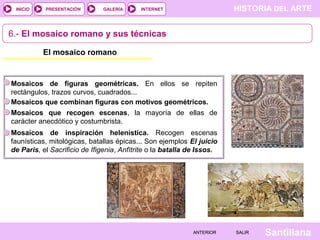 INICIO

PRESENTACIÓN

GALERÍA

HISTORIA DEL ARTE

INTERNET

6.- El mosaico romano y sus técnicas
El mosaico romano

Mosaicos de figuras geométricas. En ellos se repiten
rectángulos, trazos curvos, cuadrados...
Mosaicos que combinan figuras con motivos geométricos.
Mosaicos que recogen escenas, la mayoría de ellas de
carácter anecdótico y costumbrista.
Mosaicos de inspiración helenística. Recogen escenas
faunísticas, mitológicas, batallas épicas... Son ejemplos El juicio
de Paris, el Sacrificio de Ifigenia, Anfítrite o la batalla de Issos.

ANTERIOR

SALIR

Santillana

 