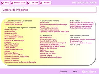 INICIO

PRESENTACIÓN

GALERÍA

HISTORIA DEL ARTE

INTERNET

Galería de imágenes

1.- Los antecedentes. Los etruscos

3.- El urbanismo romano

5.- La pintura

Sarcófago de los esposos
Tumba de los leopardos

Villa Adriana
Restos de una panadería en Pompeya
Timgad
Plano ideal de una ciudad
Foro de Roma actualmente
Capitolio y Foro en época de Julio César

Pintura I Estilo o de Incrustación
Pintura II Estilo o Arquitectónico
Pintura III Estilo u Ornamental
Pintura IV Estilo o Ilusionista

4.- La escultura

6.- El mosaico romano y
sus técnicas

2.- La arquitectura e ingeniería romanas
Orden compuesto
Orden toscano
Bóveda de cañón
Arco de medio punto
Tipos de aparejos u opus
Maison Carrée
Planta de la Maison Carrée
Panteón
Cúpula del Panteón
Planta del Panteón
Teatro Marcelo
Planta del Teatro Marcelo
Coliseo
Interior del Coliseo
Reconstrucción del Coliseo
Reconstrucción del Circo Máximo
Arco de Constantino
Basílica de Majencio
Reconstrucción de las Termas de Caracalla

Retrato de Bruto
Busto de Julia Domna
Augusto de Prima Porta
Recreación de la policromía original
del Augusto de Prima Porta
Estatua ecuestre de Marco Aurelio
Grupo de San Ildefonso
Ara Pacis
Planta del Ara Pacis
Relieves del Ara Pacis
Columna Trajana
Relieve de la Columna Trajana

ANTERIOR

Mosaico con motivos geométricos
El juicio de Paris
Mosaico de la batalla de Issos
Pont du Gard

SALIR

Santillana

 