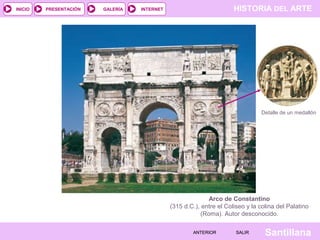 INICIO

PRESENTACIÓN

GALERÍA

HISTORIA DEL ARTE

INTERNET

Detalle de un medallón

Arco de Constantino
(315 d.C.), entre el Coliseo y la colina del Palatino
(Roma). Autor desconocido.
ANTERIOR

SALIR

Santillana

 