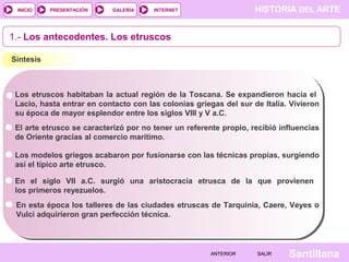 INICIO

PRESENTACIÓN

GALERÍA

HISTORIA DEL ARTE

INTERNET

1.- Los antecedentes. Los etruscos
Síntesis

Los etruscos habitaban la actual región de la Toscana. Se expandieron hacia el
Lacio, hasta entrar en contacto con las colonias griegas del sur de Italia. Vivieron
su época de mayor esplendor entre los siglos VIII y V a.C.
El arte etrusco se caracterizó por no tener un referente propio, recibió influencias
de Oriente gracias al comercio marítimo.
Los modelos griegos acabaron por fusionarse con las técnicas propias, surgiendo
así el típico arte etrusco.
En el siglo VII a.C. surgió una aristocracia etrusca de la que provienen
los primeros reyezuelos.
En esta época los talleres de las ciudades etruscas de Tarquinia, Caere, Veyes o
Vulci adquirieron gran perfección técnica.

ANTERIOR

SALIR

Santillana

 