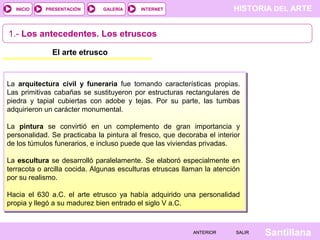 INICIO

PRESENTACIÓN

GALERÍA

HISTORIA DEL ARTE

INTERNET

1.- Los antecedentes. Los etruscos
El arte etrusco

La arquitectura civil y funeraria fue tomando características propias.
Las primitivas cabañas se sustituyeron por estructuras rectangulares de
piedra y tapial cubiertas con adobe y tejas. Por su parte, las tumbas
adquirieron un carácter monumental.
La pintura se convirtió en un complemento de gran importancia y
personalidad. Se practicaba la pintura al fresco, que decoraba el interior
de los túmulos funerarios, e incluso puede que las viviendas privadas.
La escultura se desarrolló paralelamente. Se elaboró especialmente en
terracota o arcilla cocida. Algunas esculturas etruscas llaman la atención
por su realismo.
Hacia el 630 a.C. el arte etrusco ya había adquirido una personalidad
propia y llegó a su madurez bien entrado el siglo V a.C.

ANTERIOR

SALIR

Santillana

 