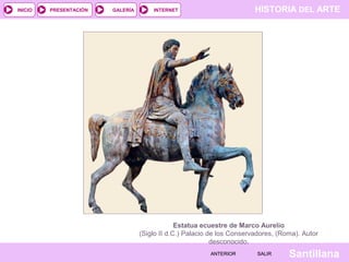 INICIO

PRESENTACIÓN

GALERÍA

HISTORIA DEL ARTE

INTERNET

Estatua ecuestre de Marco Aurelio
(Siglo II d.C.) Palacio de los Conservadores, (Roma). Autor
desconocido.
ANTERIOR

SALIR

Santillana

 