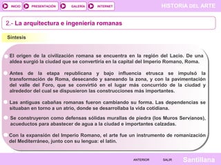 INICIO

PRESENTACIÓN

GALERÍA

HISTORIA DEL ARTE

INTERNET

2.- La arquitectura e ingeniería romanas
Síntesis

El origen de la civilización romana se encuentra en la región del Lacio. De una
aldea surgió la ciudad que se convertiría en la capital del Imperio Romano, Roma.
Antes de la etapa republicana y bajo influencia etrusca se impulsó la
transformación de Roma, desecando y saneando la zona, y con la pavimentación
del valle del Foro, que se convirtió en el lugar más concurrido de la ciudad y
alrededor del cual se dispusieron las construcciones más importantes.
Las antiguas cabañas romanas fueron cambiando su forma. Las dependencias se
situaban en torno a un atrio, donde se desarrollaba la vida cotidiana.
Se construyeron como defensas sólidas murallas de piedra (los Muros Servianos),
acueductos para abastecer de agua a la ciudad e importantes calzadas.
Con la expansión del Imperio Romano, el arte fue un instrumento de romanización
del Mediterráneo, junto con su lengua: el latín.

ANTERIOR

SALIR

Santillana

 