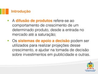 Introdução
§ A difusão de produtos refere-se ao
comportamento de crescimento de um
determinado produto, desde a entrada no
mercado até a saturação;
§ Os sistemas de apoio a decisão podem ser
utilizados para realizar projeções desse
crescimento, e ajudar na tomada de decisão
sobre investimentos em publicidade e outras.
 