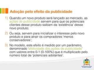 1) Quando um novo produto será lançado ao mercado, as
ações de publicidade servem para que os potenciais
clientes desse produto saibam da ‘existência’ desse
novo produto;
2) Ou seja, servem para inicializar o interesse pelo novo
produto e para atrair os compradores ‘menos
conservadores’;
3) No modelo, este efeito é medido por um parâmetro,
denominado ‘efetividade das ações de publicidade’
com valores entre 0-1 (0-100%) que é multiplicado pelo
número total de ‘potenciais adotantes’.
Adoção pelo efeito da publicidade
 