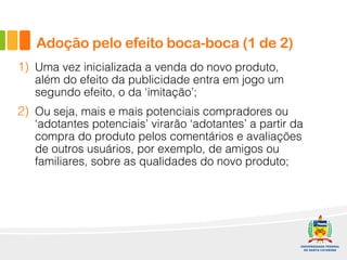 1) Uma vez inicializada a venda do novo produto,
além do efeito da publicidade entra em jogo um
segundo efeito, o da ‘imitação’;
2) Ou seja, mais e mais potenciais compradores ou
‘adotantes potenciais’ virarão ‘adotantes’ a partir da
compra do produto pelos comentários e avaliações
de outros usuários, por exemplo, de amigos ou
familiares, sobre as qualidades do novo produto;
Adoção pelo efeito boca-boca (1 de 2)
 