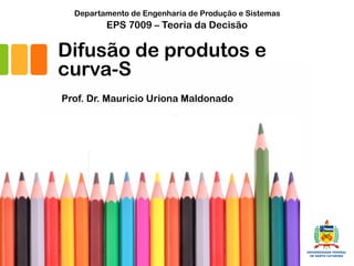Prof. Dr. Mauricio Uriona Maldonado
EPS 7009 – Teoria da Decisão
Departamento de Engenharia de Produção e Sistemas
Florianópolis, 02/06/17
Difusão de produtos e
curva-S
 