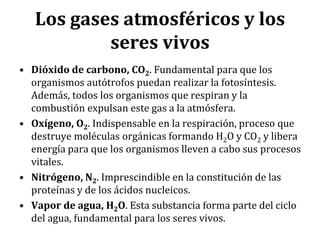 Los gases atmosféricos y los
seres vivos
• Dióxido de carbono, CO2. Fundamental para que los
organismos autótrofos puedan realizar la fotosíntesis.
Además, todos los organismos que respiran y la
combustión expulsan este gas a la atmósfera.
• Oxígeno, O2. Indispensable en la respiración, proceso que
destruye moléculas orgánicas formando H2O y CO2 y libera
energía para que los organismos lleven a cabo sus procesos
vitales.
• Nitrógeno, N2. Imprescindible en la constitución de las
proteínas y de los ácidos nucleicos.
• Vapor de agua, H2O. Esta substancia forma parte del ciclo
del agua, fundamental para los seres vivos.
 