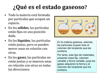 ¿Qué es el estado gaseoso?
• Toda la materia está formada
por partículas que ocupan un
espacio.
• En los sólidos, las partículas
están fijas en una posición
dada.
• En los líquidos, las partículas
están juntas, pero se pueden
mover unas en relación con
otras.
• En los gases, las partículas no
están juntas y se mueven unas
en relación con otras en todas
las direcciones.
En la materia gaseosa, además,
las partículas ocupan todo el
volumen del recipiente que las
contiene.
Por tanto, este tipo de materiales,
presenta masa fija, volumen
variable y forma variable, pues los
gases adquieren la forma y el
volumen del recipiente que los
contiene.
 