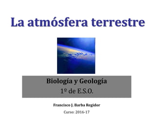 La atmósfera terrestre
Biología y Geología
1º de E.S.O.
Francisco J. Barba Regidor
Curso: 2016-17
 