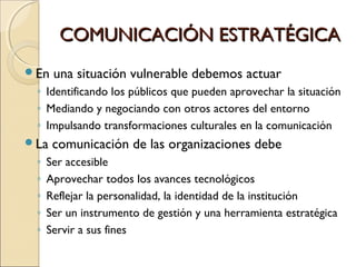 COMUNICACIÓN ESTRATÉGICACOMUNICACIÓN ESTRATÉGICA
En una situación vulnerable debemos actuar
◦ Identificando los públicos que pueden aprovechar la situación
◦ Mediando y negociando con otros actores del entorno
◦ Impulsando transformaciones culturales en la comunicación
La comunicación de las organizaciones debe
◦ Ser accesible
◦ Aprovechar todos los avances tecnológicos
◦ Reflejar la personalidad, la identidad de la institución
◦ Ser un instrumento de gestión y una herramienta estratégica
◦ Servir a sus fines
 