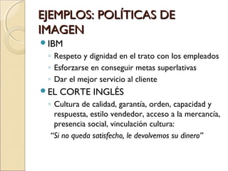 EJEMPLOS: POLÍTICAS DEEJEMPLOS: POLÍTICAS DE
IMAGENIMAGEN
IBM
◦ Respeto y dignidad en el trato con los empleados
◦ Esforzarse en conseguir metas superlativas
◦ Dar el mejor servicio al cliente
EL CORTE INGLÉS
◦ Cultura de calidad, garantía, orden, capacidad y
respuesta, estilo vendedor, acceso a la mercancía,
presencia social, vinculación cultura:
“Si no queda satisfecho, le devolvemos su dinero”
 