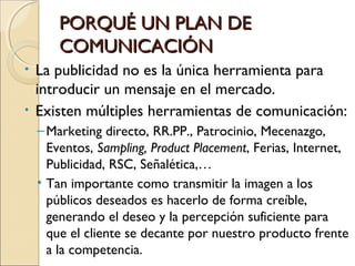 PORQUÉ UN PLAN DEPORQUÉ UN PLAN DE
COMUNICACIÓNCOMUNICACIÓN
• La publicidad no es la única herramienta para
introducir un mensaje en el mercado.
• Existen múltiples herramientas de comunicación:
–Marketing directo, RR.PP., Patrocinio, Mecenazgo,
Eventos, Sampling, Product Placement, Ferias, Internet,
Publicidad, RSC, Señalética,…
• Tan importante como transmitir la imagen a los
públicos deseados es hacerlo de forma creíble,
generando el deseo y la percepción suficiente para
que el cliente se decante por nuestro producto frente
a la competencia.
 