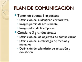 PLAN DE COMUNICACIÓNPLAN DE COMUNICACIÓN
Tener en cuenta 3 aspectos:
◦ Definición de la identidad corporativa.
◦ Imagen percibida actualmente.
◦ Imagen ideal de la empresa.
Contiene 3 grandes áreas:
◦ Definición de los objetivos de comunicación
◦ Definición de la estrategia de medios y
mensajes
◦ Definición de calendario de actuación y
evaluación
 