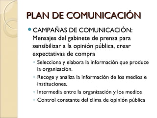 PLAN DE COMUNICACIÓNPLAN DE COMUNICACIÓN
CAMPAÑAS DE COMUNICACIÓN:
Mensajes del gabinete de prensa para
sensibilizar a la opinión pública, crear
expectativas de compra
◦ Selecciona y elabora la información que produce
la organización.
◦ Recoge y analiza la información de los medios e
instituciones.
◦ Intermedia entre la organización y los medios
◦ Control constante del clima de opinión pública
 
