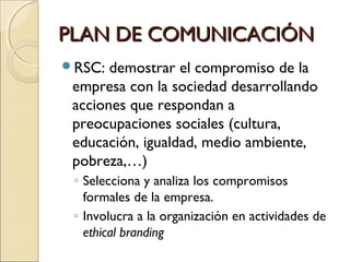 PLAN DE COMUNICACIÓNPLAN DE COMUNICACIÓN
RSC: demostrar el compromiso de la
empresa con la sociedad desarrollando
acciones que respondan a
preocupaciones sociales (cultura,
educación, igualdad, medio ambiente,
pobreza,…)
◦ Selecciona y analiza los compromisos
formales de la empresa.
◦ Involucra a la organización en actividades de
ethical branding
 