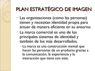 PLAN ESTRATÉGICO DE IMAGENPLAN ESTRATÉGICO DE IMAGEN
• Las organizaciones (como las personas)
tienen y necesitan identidad propia para
actuar de manera eficiente en su entorno.
• La marca comercial es uno de los
principales sistemas de identidad y
también de los más desarrollados.
–La marca es una construcción mental que
hacen las personas de un producto gracias a
la comunicación, la experiencia y la
interacción que tiene con este.
 