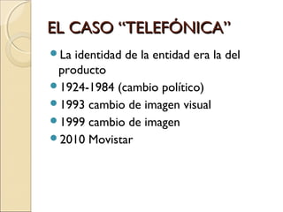 EL CASO “TELEFÓNICA”EL CASO “TELEFÓNICA”
La identidad de la entidad era la del
producto
1924-1984 (cambio político)
1993 cambio de imagen visual
1999 cambio de imagen
2010 Movistar
 